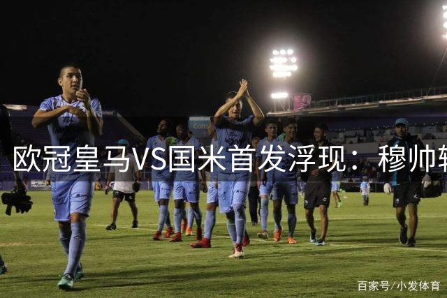 欧冠皇马VS国米首发浮现：穆帅轮换3大主力，小熊+贝林厄姆领衔，埃斯皮冲锋