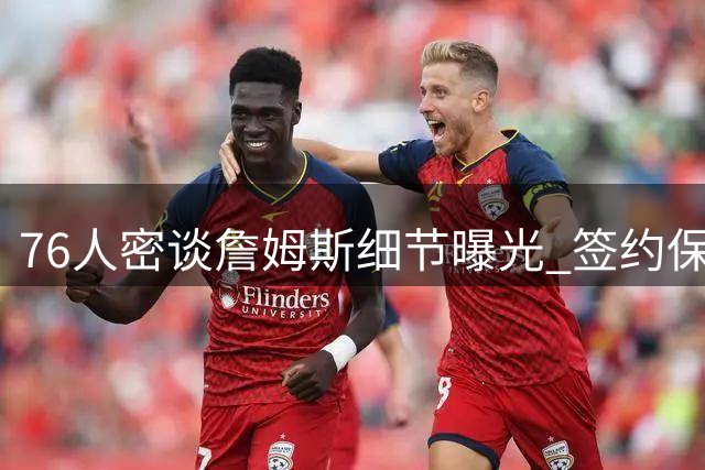 76人密谈詹姆斯细节曝光 签约保密工作到位